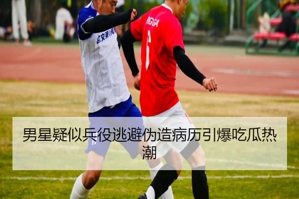 男星疑似兵役逃避伪造病历引爆吃瓜热潮